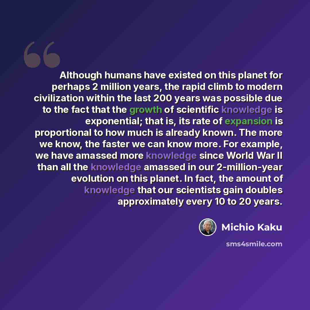 “Although humans have existed on this planet for perhaps 2 million years, the rapid climb to modern civilization within the last 200 years was possible due to the fact that the growth of scientific knowledge is exponential; that is, its rate of expansion is proportional to how much is already…” quote by Michio Kaku