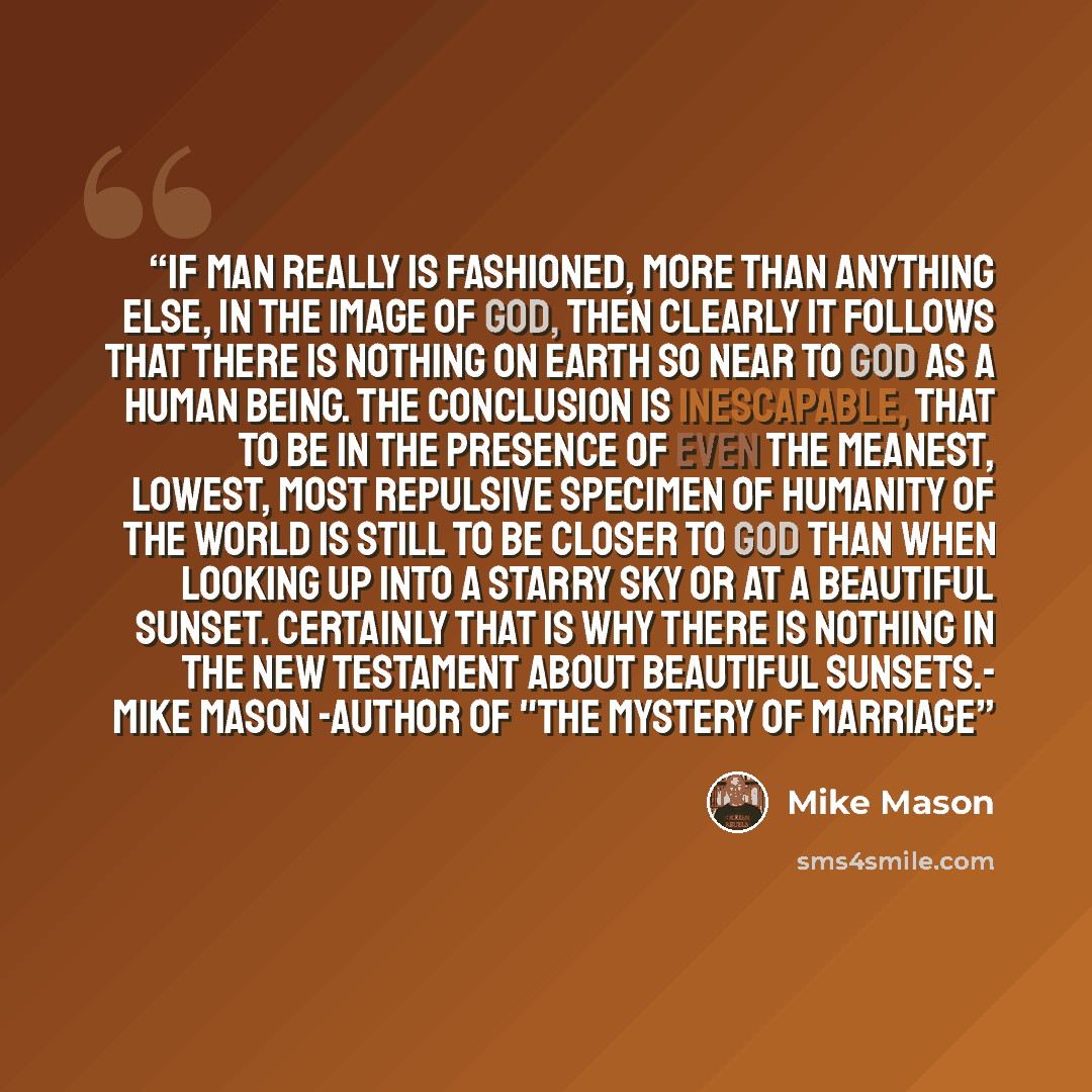 “If man really is fashioned, more than anything else, in the image of God, then clearly it follows that there is nothing on earth so near to God as a human being. The conclusion is inescapable, that to be in the presence of even the meanest, lowest, most repulsive specimen of humanity of the world…” quote by Mike Mason