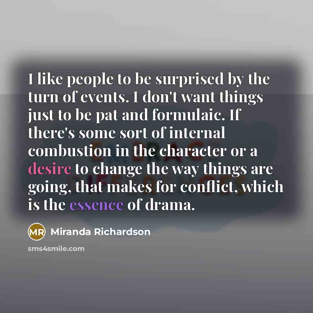“I like people to be surprised by the turn of events. I don't want things just to be pat and formulaic. If there's some sort of internal combustion in the character or a desire to change the way things are going, that makes for conflict, which is the essence of drama.” quote by Miranda Richardson
