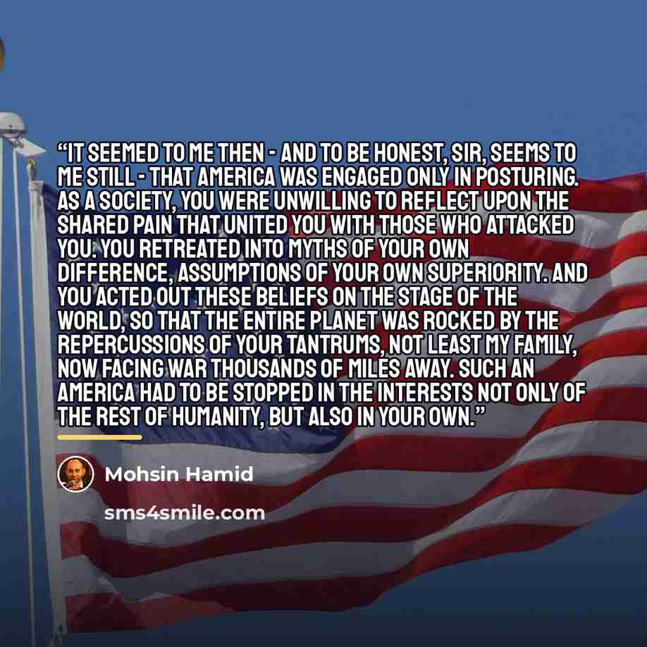 “It seemed to me then - and to be honest, sir, seems to me still - that America was engaged only in posturing. As a society, you were unwilling to reflect upon the shared pain that united you with those who attacked you. You retreated into myths of your own difference, assumptions of your own…” quote by Mohsin Hamid