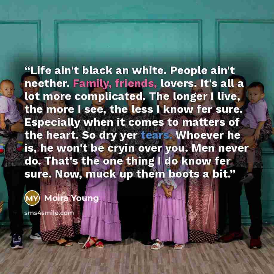 “Life ain't black an white. People ain't neether. Family, friends, lovers. It's all a lot more complicated. The longer I live, the more I see, the less I know fer sure. Especially when it comes to matters of the heart. So dry yer tears. Whoever he is, he won't be cryin over you. Men never do…” quote by Moira Young
