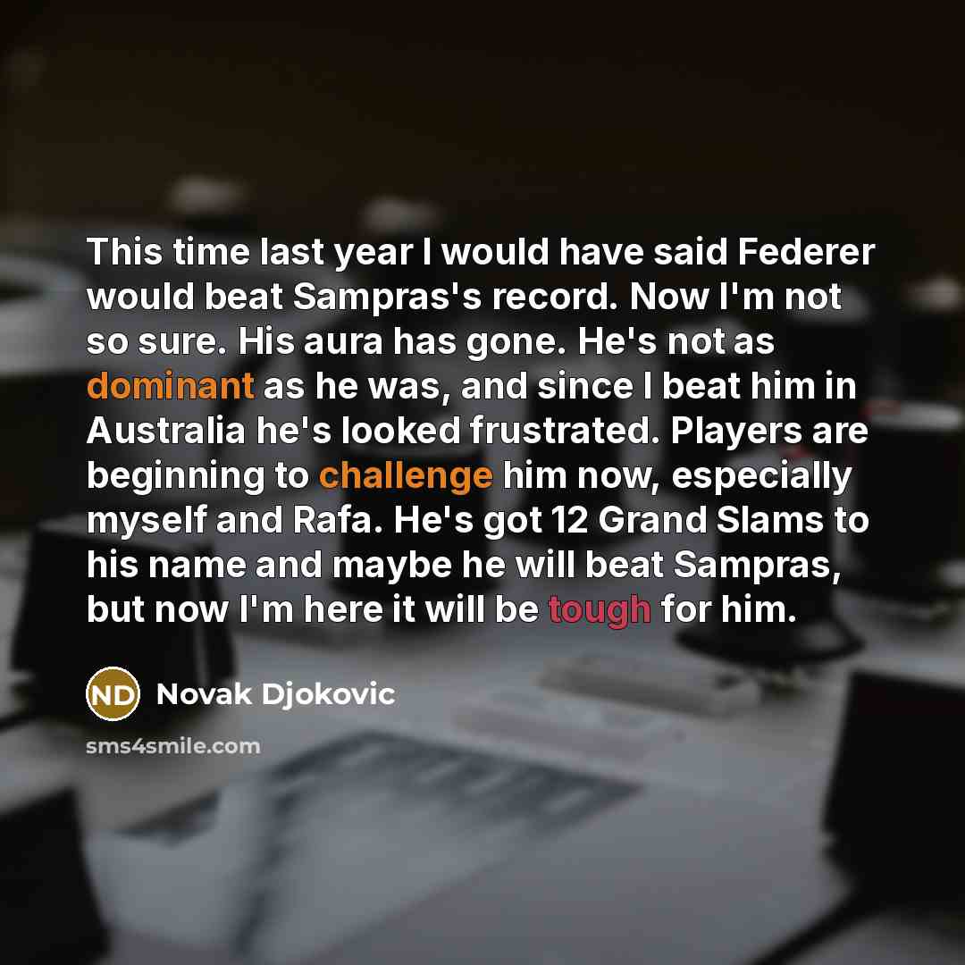 “This time last year I would have said Federer would beat Sampras's record. Now I'm not so sure. His aura has gone. He's not as dominant as he was, and since I beat him in Australia he's looked frustrated. Players are beginning to challenge him now, especially myself and Rafa. He's got 12 Grand…” quote by Novak Djokovic