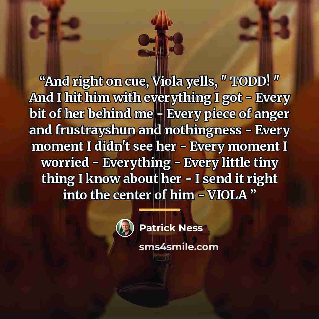 “And right on cue, Viola yells, " TODD! " And I hit him with everything I got - Every bit of her behind me - Every piece of anger and frustrayshun and nothingness - Every moment I didn't see her - Every moment I worried - Everything - Every little tiny thing I know about her - I send it right into…” quote by Patrick Ness