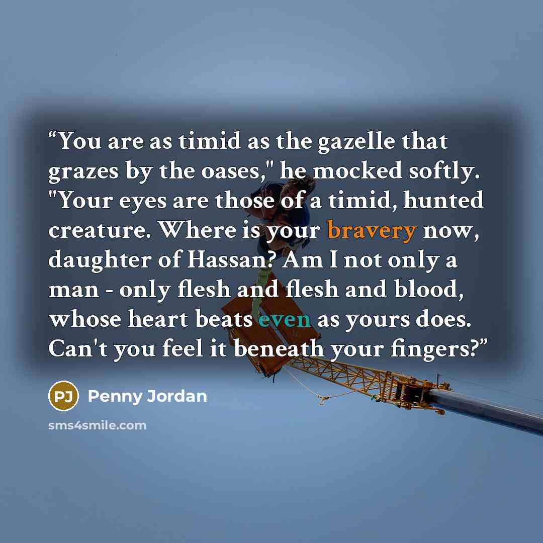 “You are as timid as the gazelle that grazes by the oases," he mocked softly. "Your eyes are those of a timid, hunted creature. Where is your bravery now, daughter of Hassan? Am I not only a man - only flesh and flesh and blood, whose heart beats even as yours does. Can't you feel it beneath your…” quote by Penny Jordan