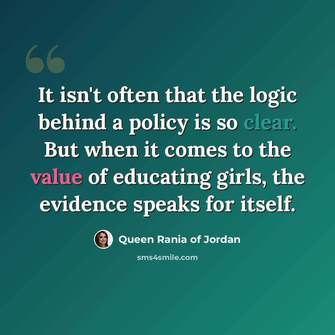“It isn't often that the logic behind a policy is so clear. But when it comes to the value of educating girls, the evidence speaks for itself.” quote by Queen Rania of Jordan
