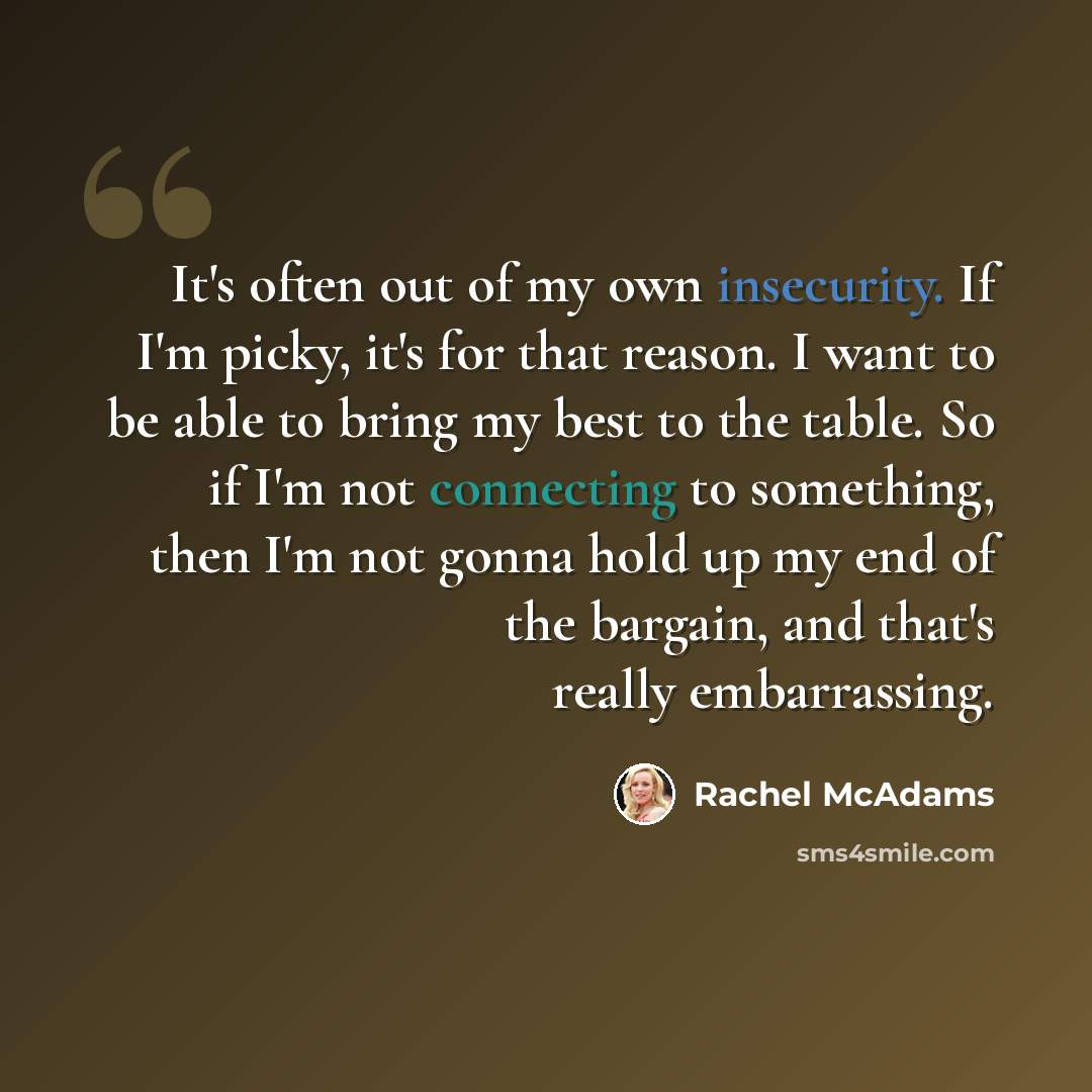 “It's often out of my own insecurity. If I'm picky, it's for that reason. I want to be able to bring my best to the table. So if I'm not connecting to something, then I'm not gonna hold up my end of the bargain, and that's really embarrassing.” quote by Rachel McAdams