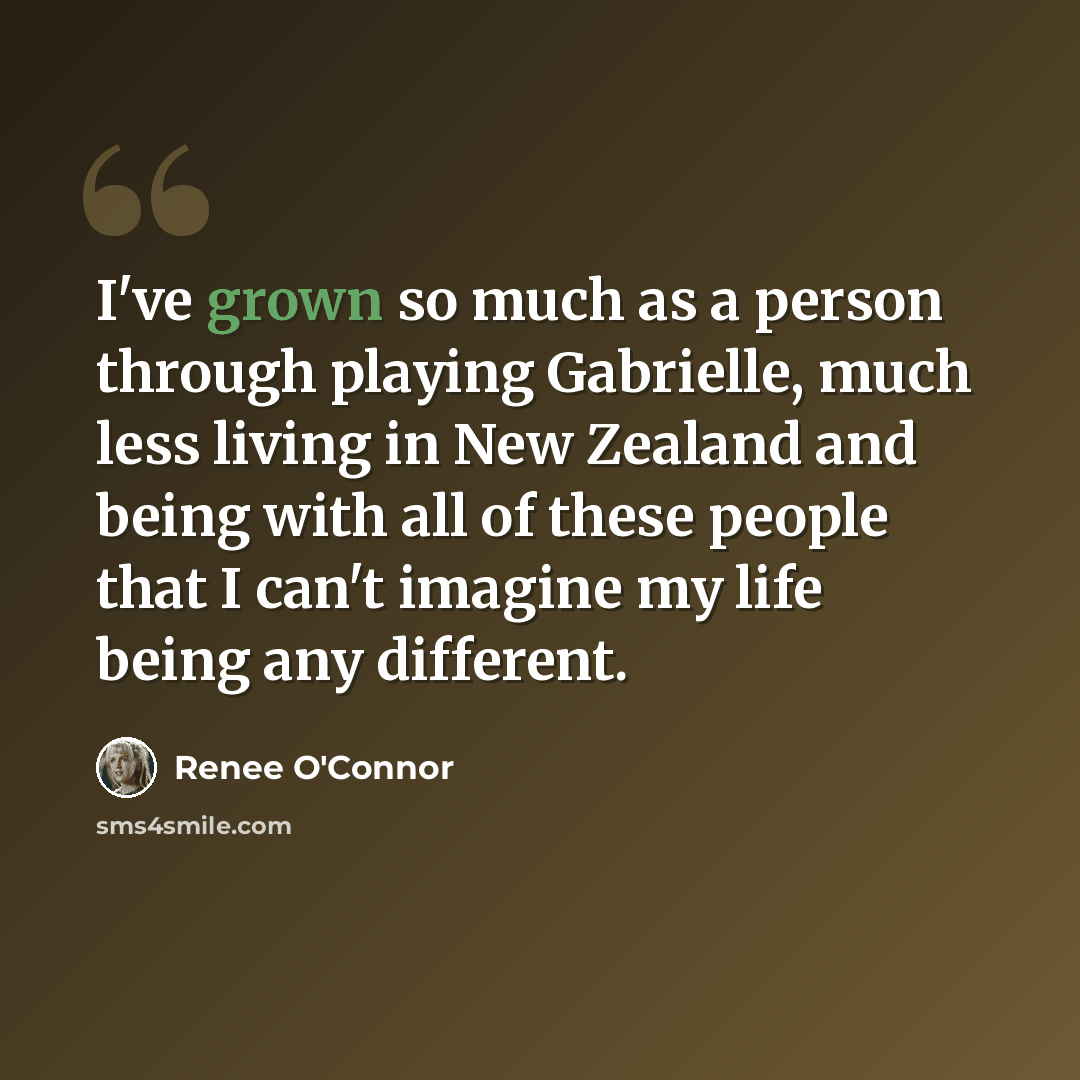 “I've grown so much as a person through playing Gabrielle, much less living in New Zealand and being with all of these people that I can't imagine my life being any different.” quote by Renee O'Connor
