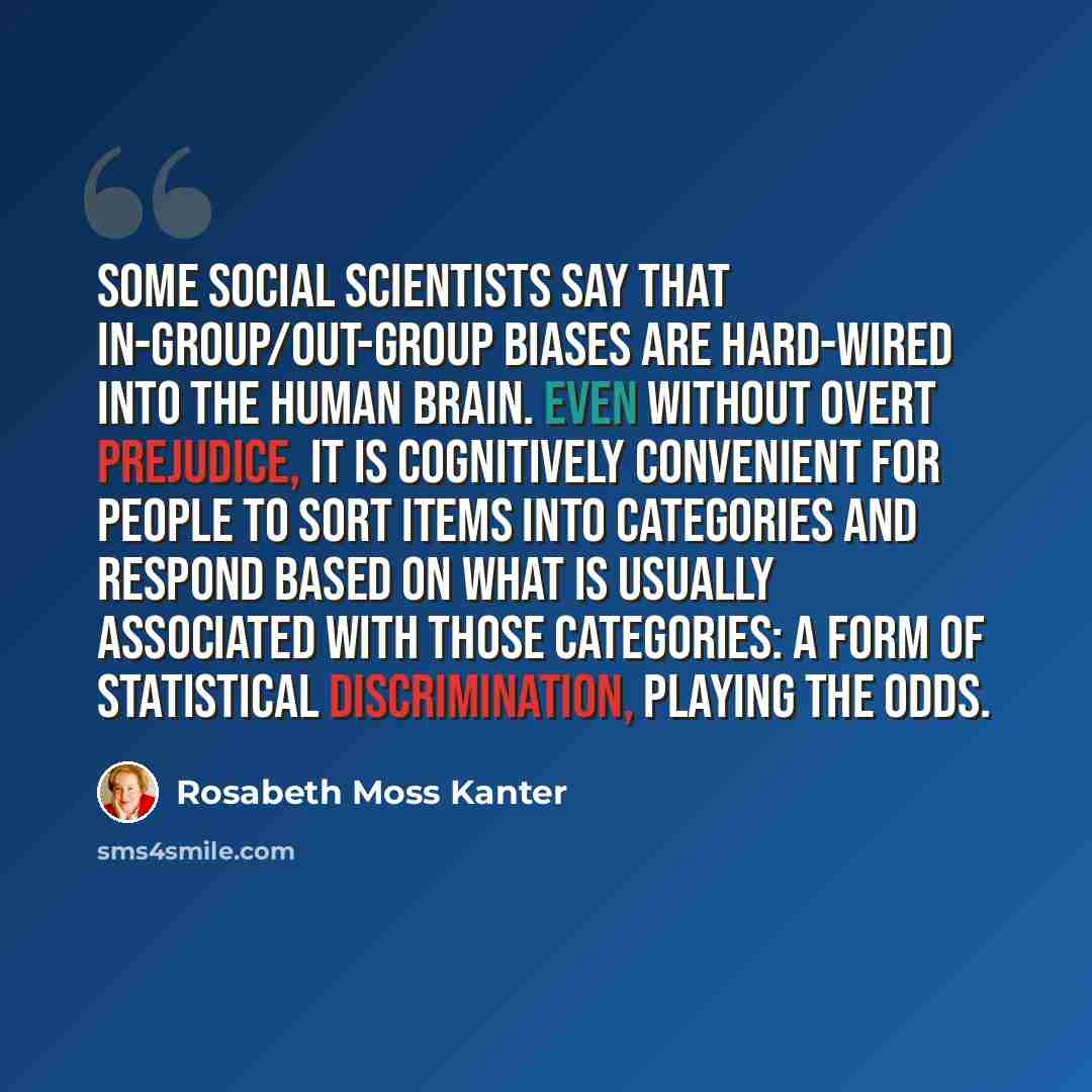 “Some social scientists say that in-group/out-group biases are hard-wired into the human brain. Even without overt prejudice, it is cognitively convenient for people to sort items into categories and respond based on what is usually associated with those categories: a form of statistical…” quote by Rosabeth Moss Kanter