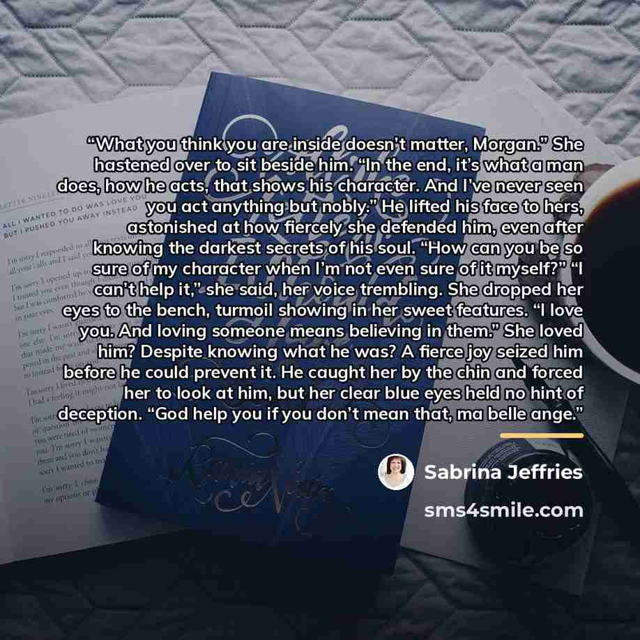 “What you think you are inside doesn’t matter, Morgan.” She hastened over to sit beside him. “In the end, it’s what a man does, how he acts, that shows his character. And I’ve never seen you act anything but nobly.” He lifted his face to hers, astonished at how fiercely she defended him, even after…” quote by Sabrina Jeffries