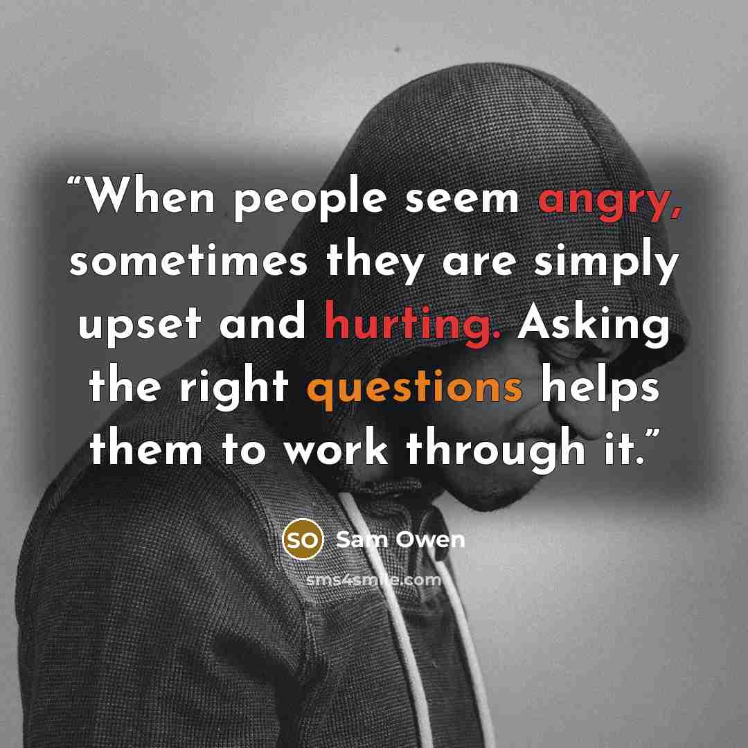 “When people seem angry, sometimes they are simply upset and hurting. Asking the right questions helps them to work through it.” quote by Sam Owen