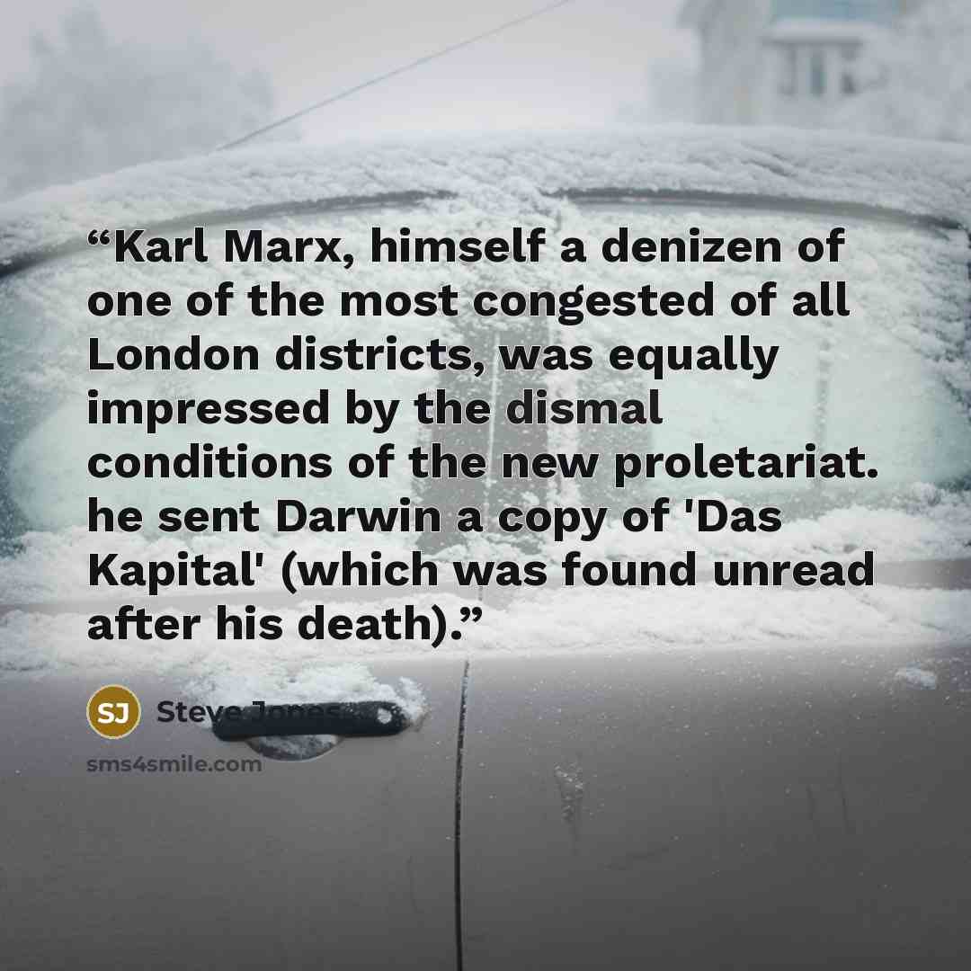 “Karl Marx, himself a denizen of one of the most congested of all London districts, was equally impressed by the dismal conditions of the new proletariat. he sent Darwin a copy of 'Das Kapital' (which was found unread after his death).” quote by Steve Jones