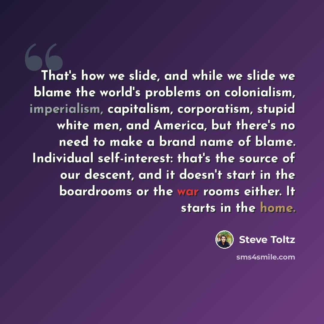 “That's how we slide, and while we slide we blame the world's problems on colonialism, imperialism, capitalism, corporatism, stupid white men, and America, but there's no need to make a brand name of blame. Individual self-interest: that's the source of our descent, and it doesn't start in the…” quote by Steve Toltz