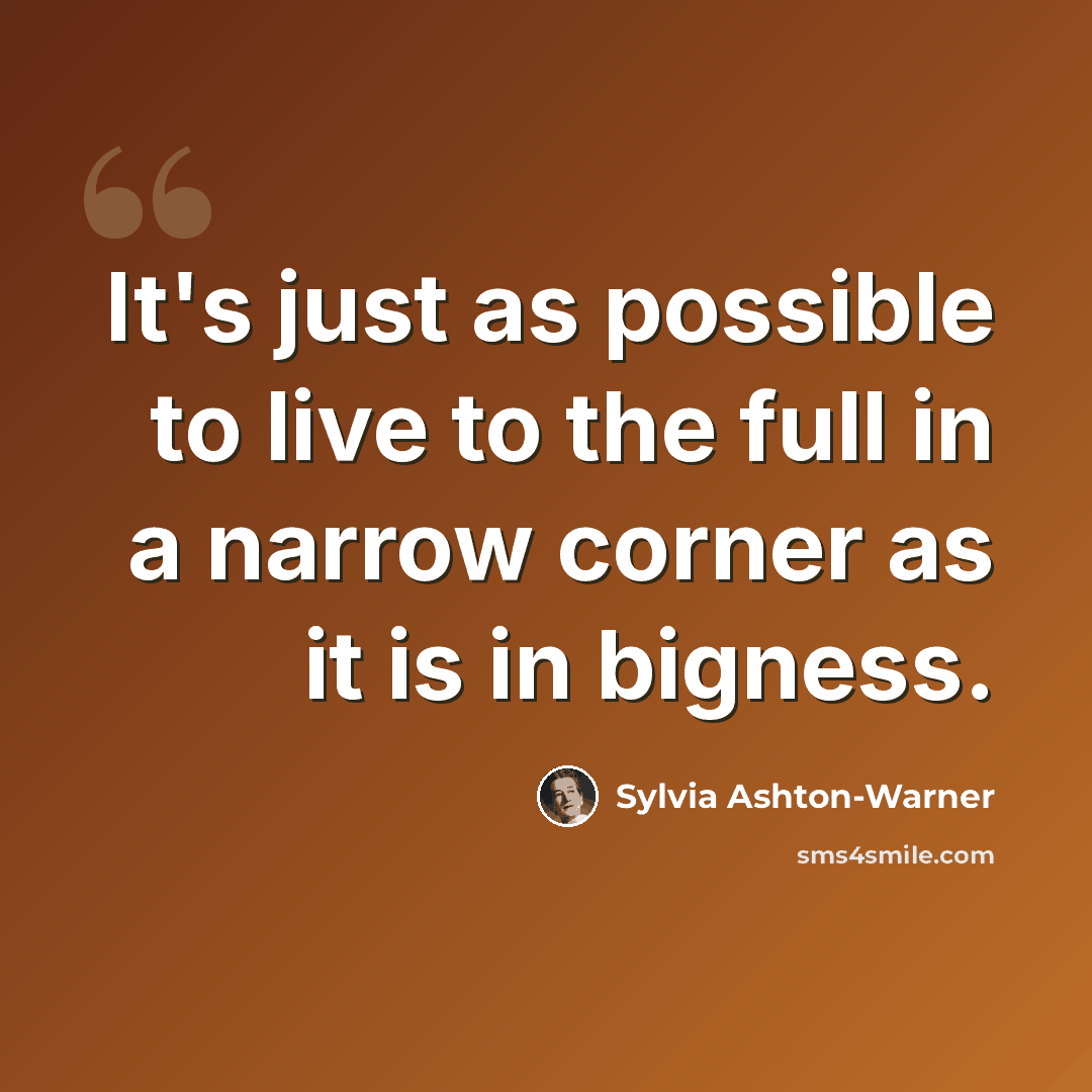 “It's just as possible to live to the full in a narrow corner as it is in bigness.” quote by Sylvia Ashton-Warner