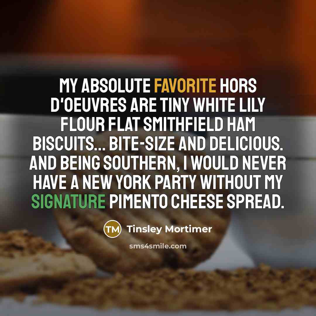 “My absolute favorite hors d'oeuvres are tiny white lily flour flat Smithfield ham biscuits... bite-size and delicious. And being southern, I would never have a New York party without my signature pimento cheese spread.” quote by Tinsley Mortimer