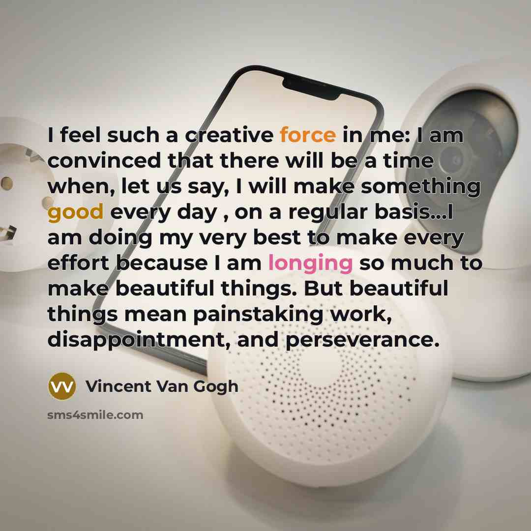 “I feel such a creative force in me: I am convinced that there will be a time when, let us say, I will make something good every day , on a regular basis…I am doing my very best to make every effort because I am longing so much to make beautiful things. But beautiful things mean painstaking work…” quote by Vincent Van Gogh