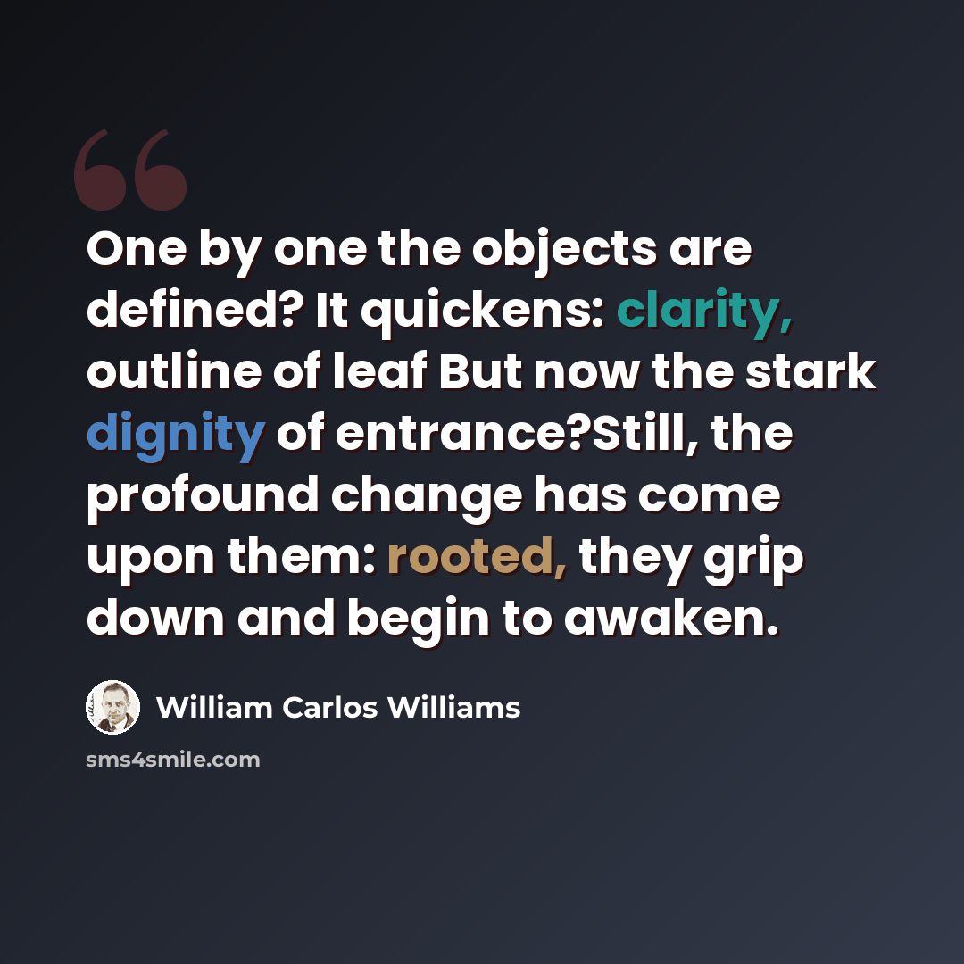 “One by one the objects are defined? It quickens: clarity, outline of leaf But now the stark dignity of entrance?Still, the profound change has come upon them: rooted, they grip down and begin to awaken.” quote by William Carlos Williams