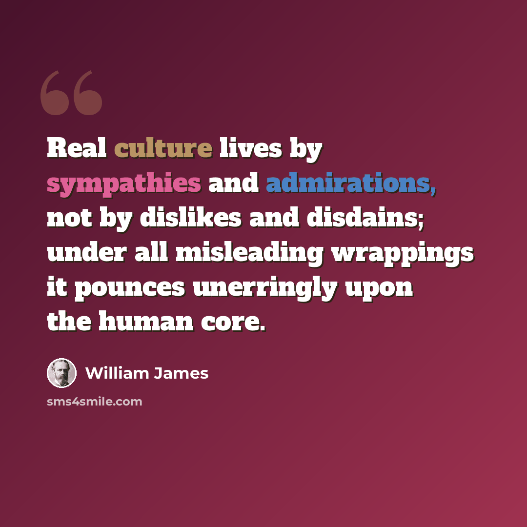 “Real culture lives by sympathies and admirations, not by dislikes and disdains; under all misleading wrappings it pounces unerringly upon the human core.” quote by William James
