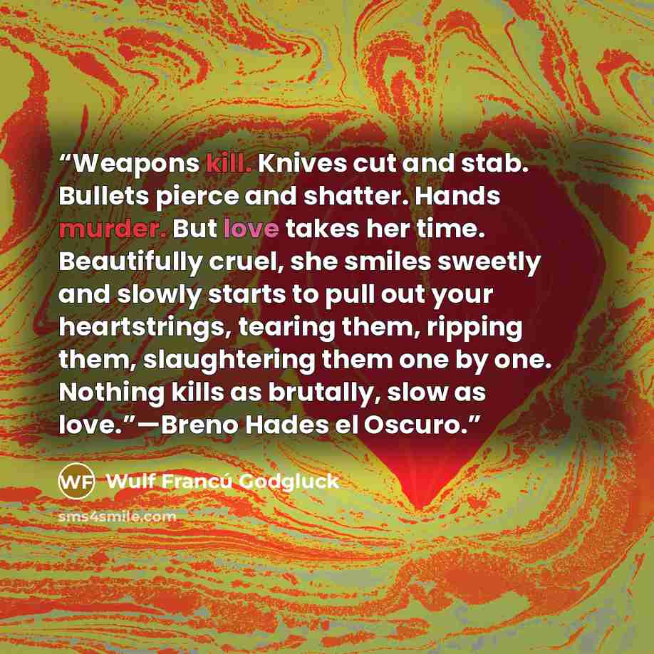 “Weapons kill. Knives cut and stab. Bullets pierce and shatter. Hands murder. But love takes her time. Beautifully cruel, she smiles sweetly and slowly starts to pull out your heartstrings, tearing them, ripping them, slaughtering them one by one. Nothing kills as brutally, slow as love.”—Breno…” quote by Wulf Francú Godgluck