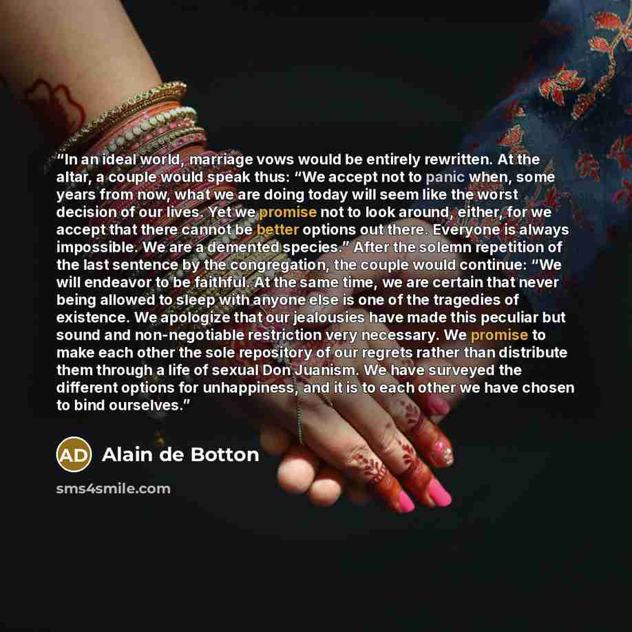 “In an ideal world, marriage vows would be entirely rewritten. At the altar, a couple would speak thus: “We accept not to panic when, some years from now, what we are doing today will seem like the worst decision of our lives. Yet we promise not to look around, either, for we accept that there…” quote by Alain de Botton
