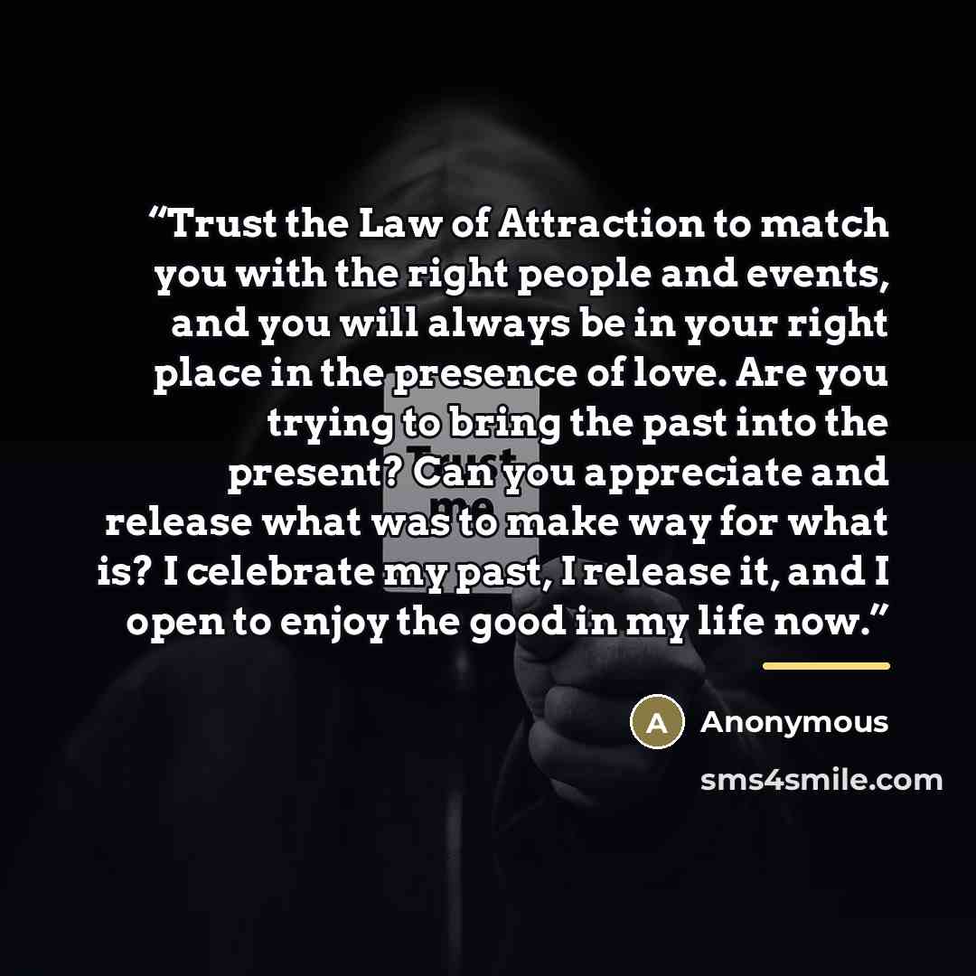 “Trust the Law of Attraction to match you with the right people and events, and you will always be in your right place in the presence of love. Are you trying to bring the past into the present? Can you appreciate and release what was to make way for what is? I celebrate my past, I release it, and…” quote by Anonymous