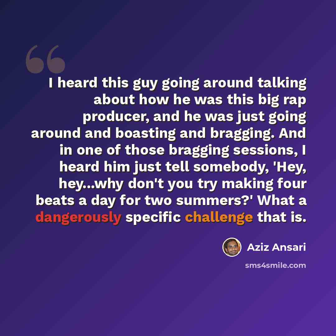 “I heard this guy going around talking about how he was this big rap producer, and he was just going around and boasting and bragging. And in one of those bragging sessions, I heard him just tell somebody, 'Hey, hey...why don't you try making four beats a day for two summers?' What a dangerously…” quote by Aziz Ansari