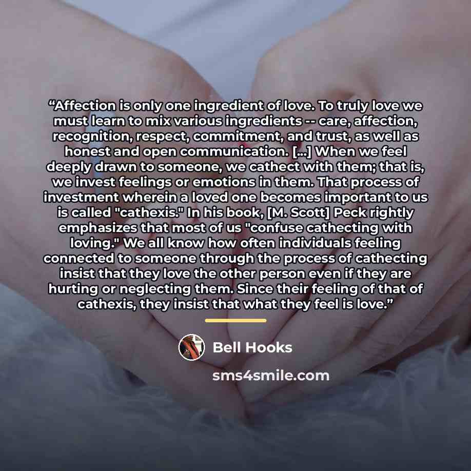 “Affection is only one ingredient of love. To truly love we must learn to mix various ingredients -- care, affection, recognition, respect, commitment, and trust, as well as honest and open communication. [...] When we feel deeply drawn to someone, we cathect with them; that is, we invest feelings…” quote by bell hooks