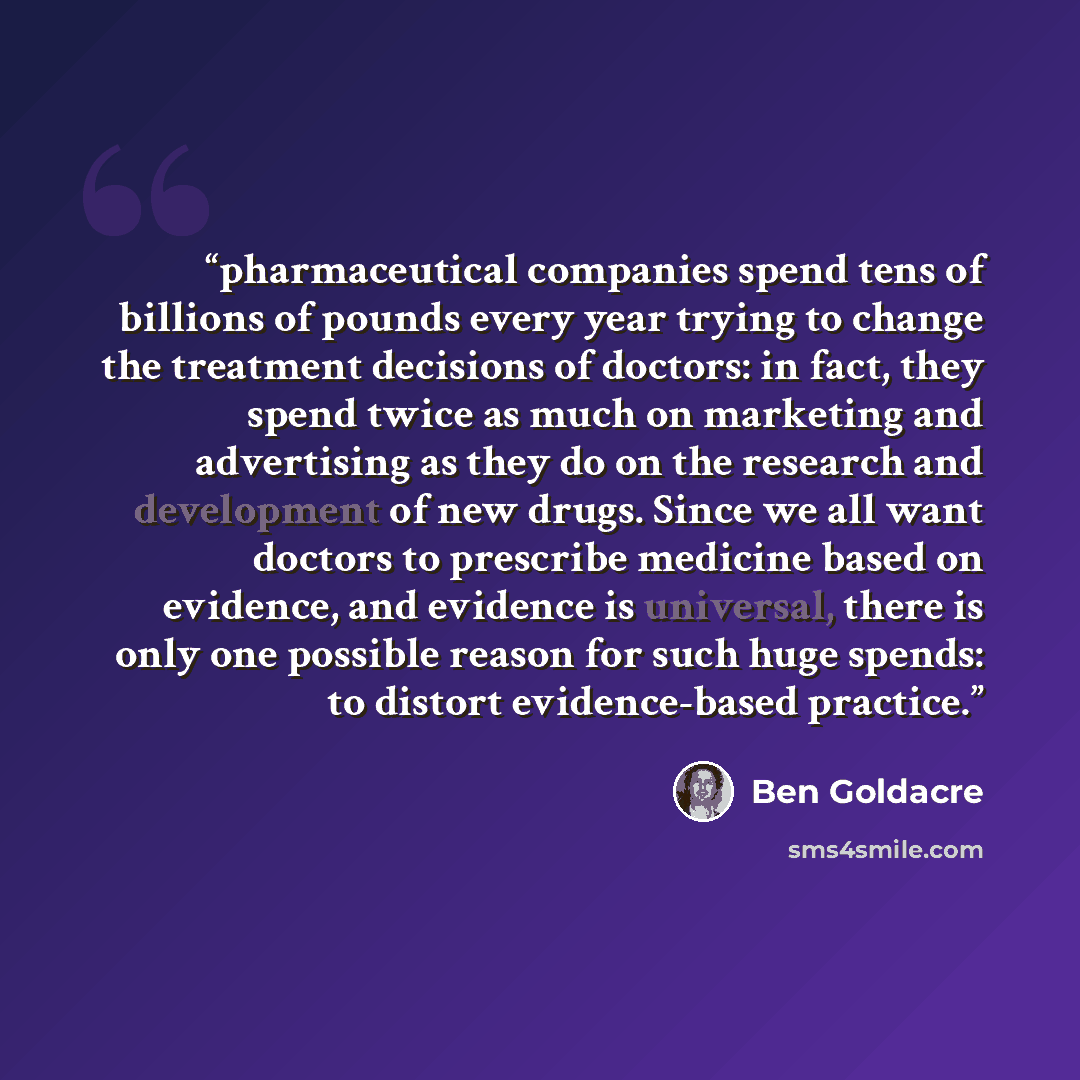 “pharmaceutical companies spend tens of billions of pounds every year trying to change the treatment decisions of doctors: in fact, they spend twice as much on marketing and advertising as they do on the research and development of new drugs. Since we all want doctors to prescribe medicine based on…” quote by Ben Goldacre