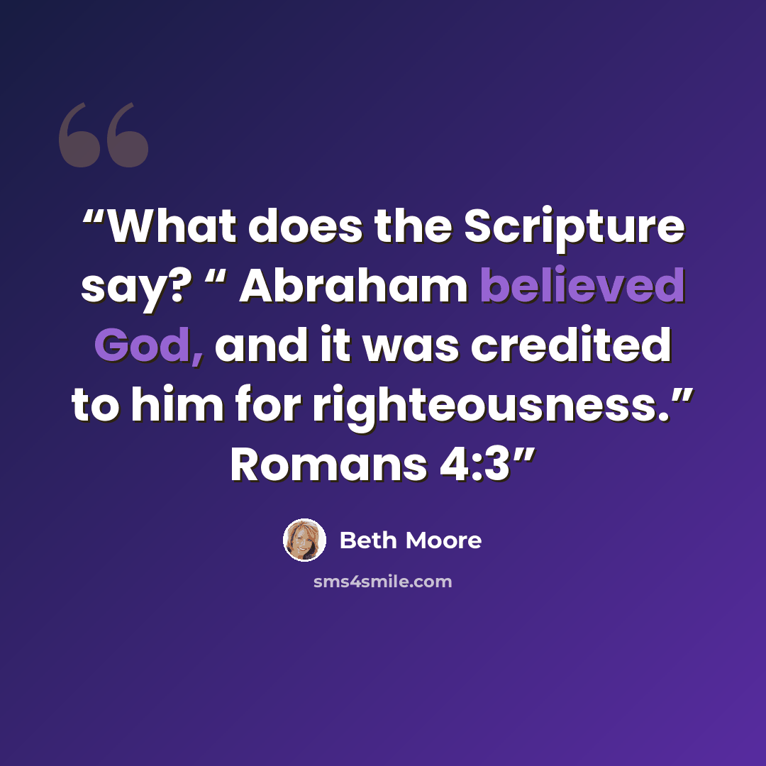 “What does the Scripture say? “ Abraham believed God, and it was credited to him for righteousness.” Romans 4:3” quote by Beth Moore