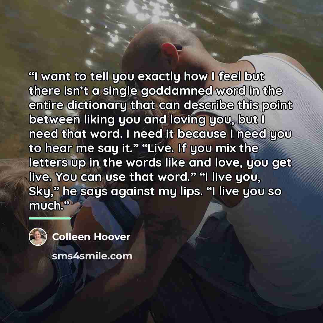 “I want to tell you exactly how I feel but there isn’t a single goddamned word in the entire dictionary that can describe this point between liking you and loving you, but I need that word. I need it because I need you to hear me say it.” “Live. If you mix the letters up in the words like and love…” quote by Colleen Hoover
