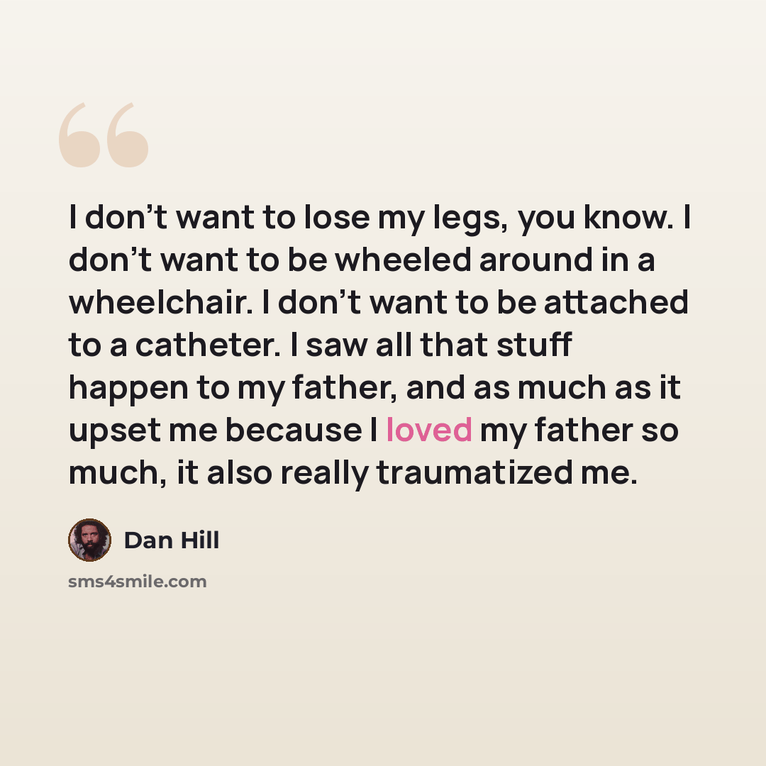 “I don't want to lose my legs, you know. I don't want to be wheeled around in a wheelchair. I don't want to be attached to a catheter. I saw all that stuff happen to my father, and as much as it upset me because I loved my father so much, it also really traumatized me.” quote by Dan Hill