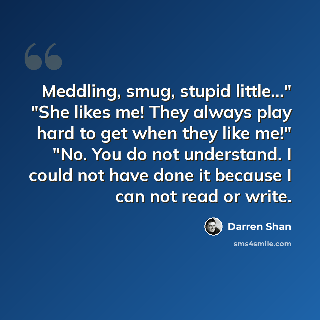 “Meddling, smug, stupid little..." "She likes me! They always play hard to get when they like me!" "No. You do not understand. I could not have done it because I can not read or write.” quote by Darren Shan