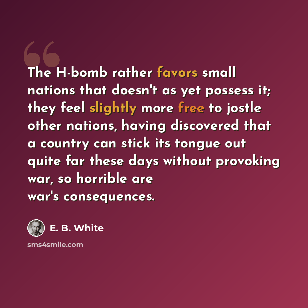 “The H-bomb rather favors small nations that doesn't as yet possess it; they feel slightly more free to jostle other nations, having discovered that a country can stick its tongue out quite far these days without provoking war, so horrible are war's consequences.” quote by E. B. White