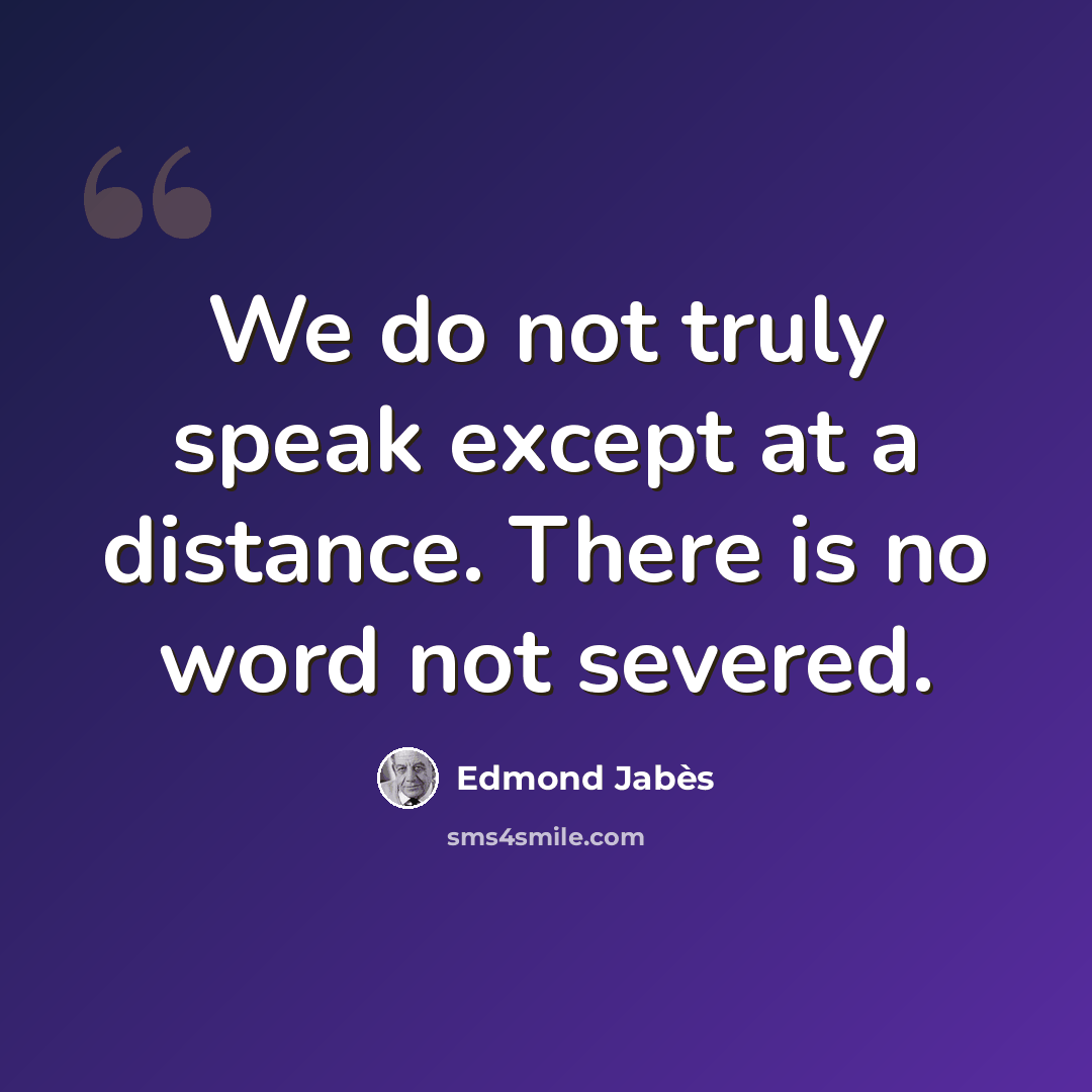 “We do not truly speak except at a distance. There is no word not severed.” quote by Edmond Jabes
