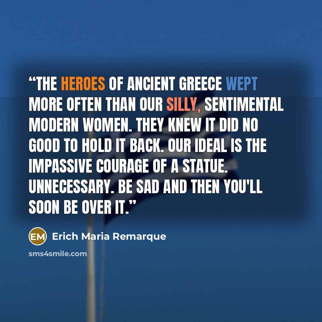 “The heroes of ancient Greece wept more often than our silly, sentimental modern women. They knew it did no good to hold it back. Our ideal is the impassive courage of a statue. Unnecessary. Be sad and then you'll soon be over it.” quote by Erich Maria Remarque
