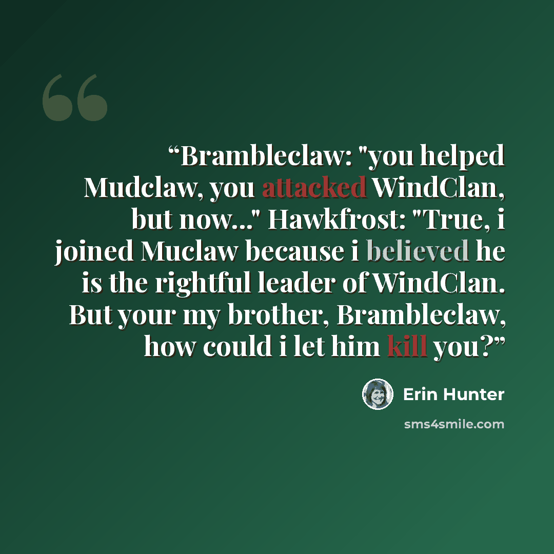 “Brambleclaw: "you helped Mudclaw, you attacked WindClan, but now..." Hawkfrost: "True, i joined Muclaw because i believed he is the rightful leader of WindClan. But your my brother, Brambleclaw, how could i let him kill you?” quote by Erin Hunter