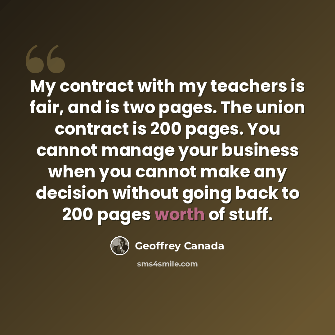 “My contract with my teachers is fair, and is two pages. The union contract is 200 pages. You cannot manage your business when you cannot make any decision without going back to 200 pages worth of stuff.” quote by Geoffrey Canada