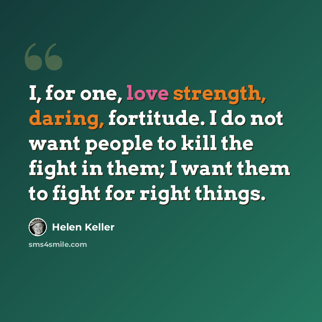 “I, for one, love strength, daring, fortitude. I do not want people to kill the fight in them; I want them to fight for right things.” quote by Helen Keller