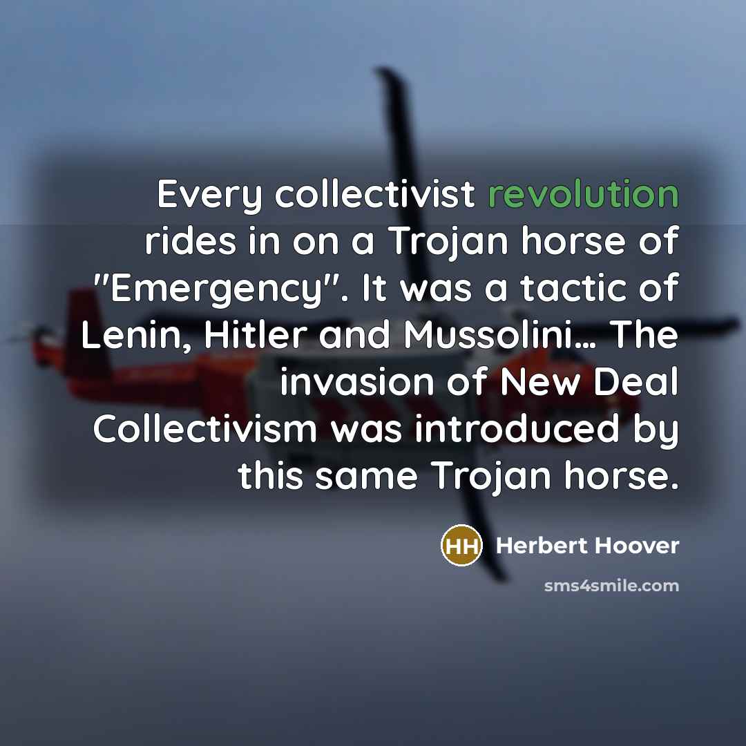 “Every collectivist revolution rides in on a Trojan horse of "Emergency". It was a tactic of Lenin, Hitler and Mussolini… The invasion of New Deal Collectivism was introduced by this same Trojan horse.” quote by Herbert Hoover