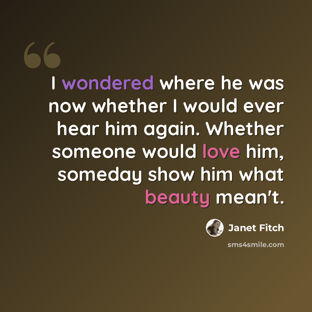 “I wondered where he was now whether I would ever hear him again. Whether someone would love him, someday show him what beauty mean't.” quote by Janet Fitch