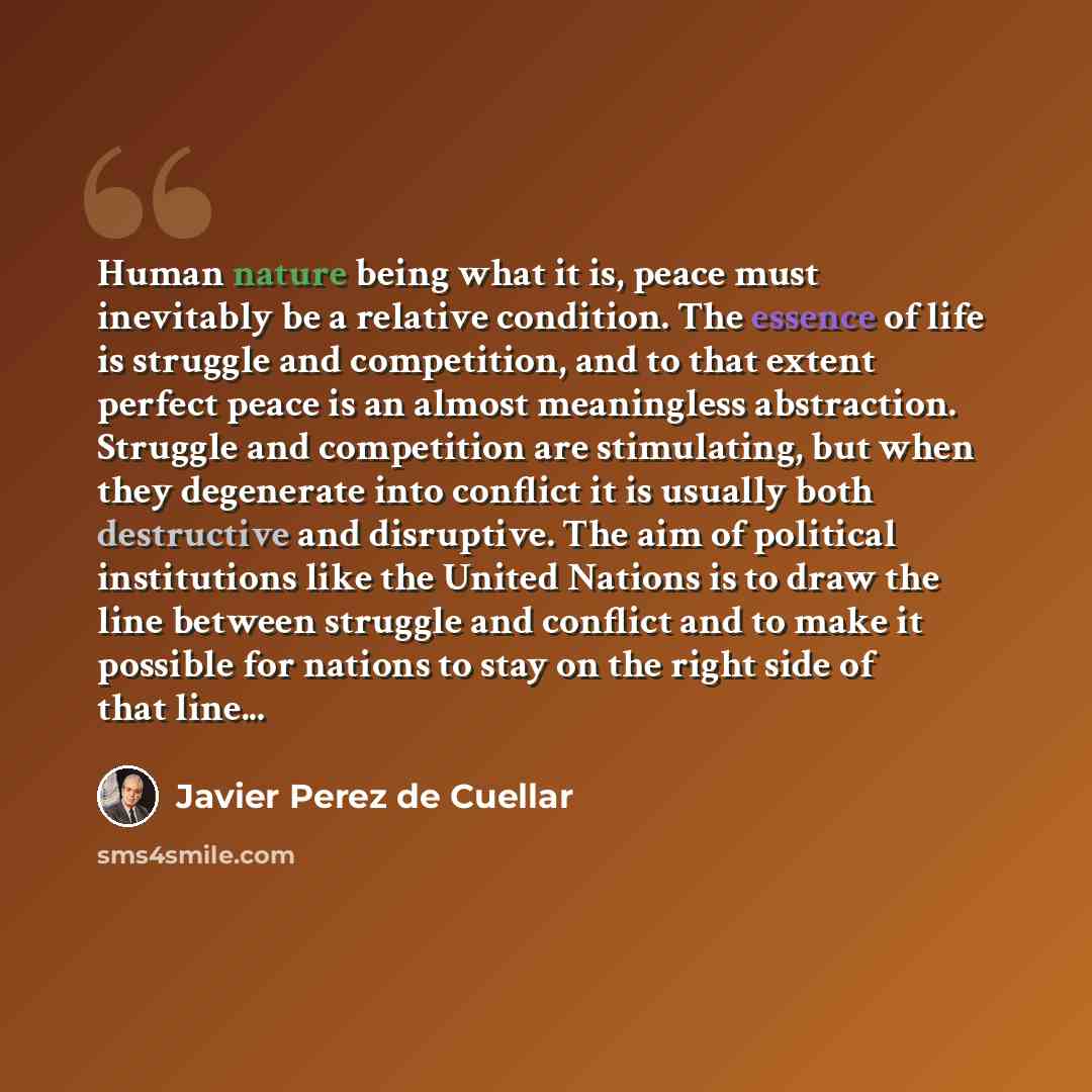 “Human nature being what it is, peace must inevitably be a relative condition. The essence of life is struggle and competition, and to that extent perfect peace is an almost meaningless abstraction. Struggle and competition are stimulating, but when they degenerate into conflict it is usually both…” quote by Javier Perez de Cuellar
