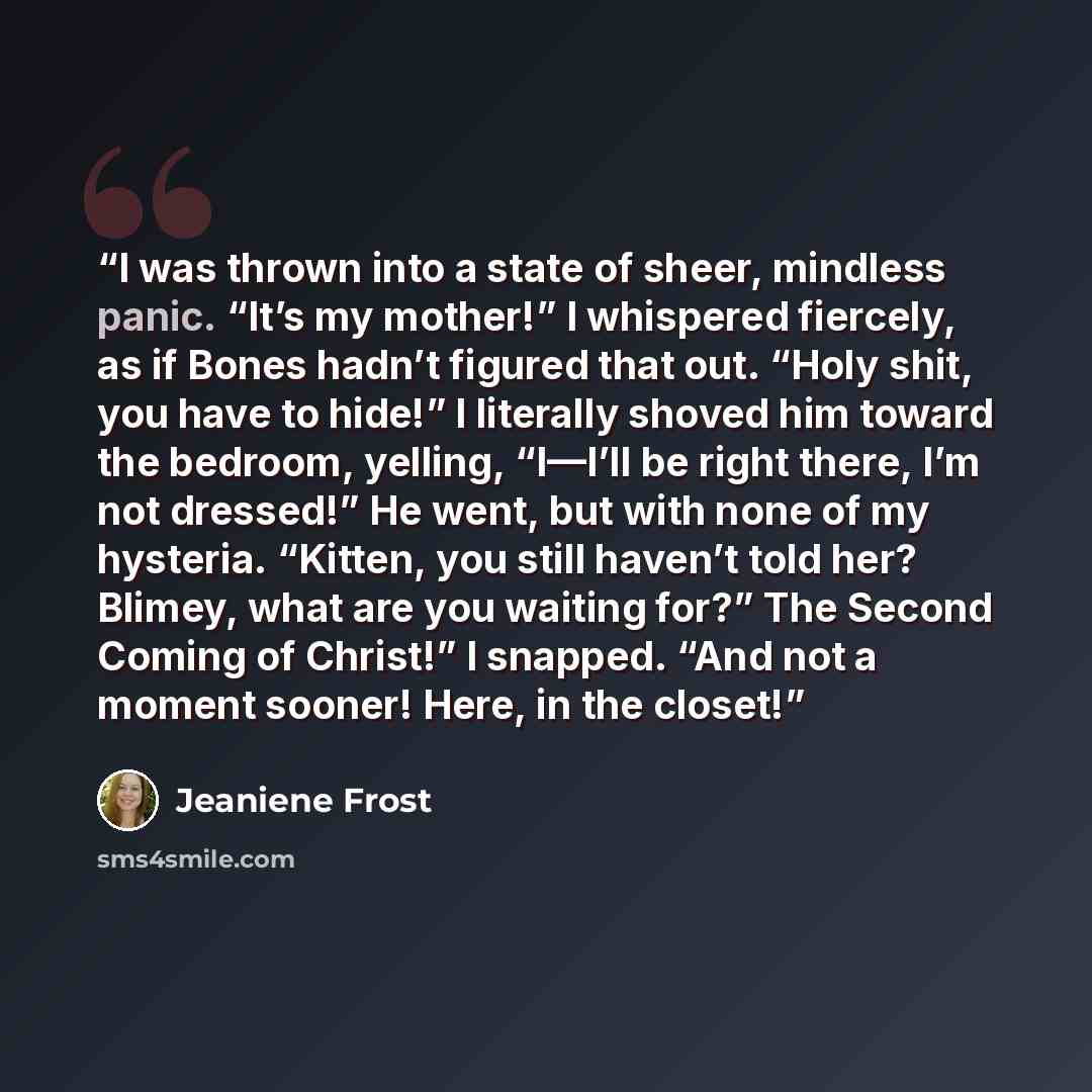 “I was thrown into a state of sheer, mindless panic. “It’s my mother!” I whispered fiercely, as if Bones hadn’t figured that out. “Holy shit, you have to hide!” I literally shoved him toward the bedroom, yelling, “I—I’ll be right there, I’m not dressed!” He went, but with none of my hysteria…” quote by Jeaniene Frost