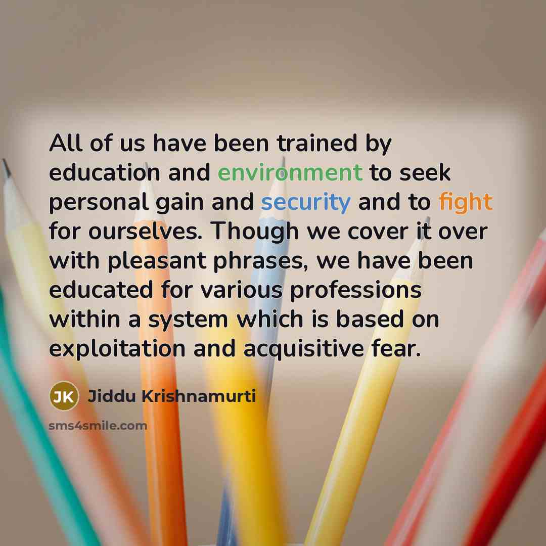 “All of us have been trained by education and environment to seek personal gain and security and to fight for ourselves. Though we cover it over with pleasant phrases, we have been educated for various professions within a system which is based on exploitation and acquisitive fear.” quote by Jiddu Krishnamurti