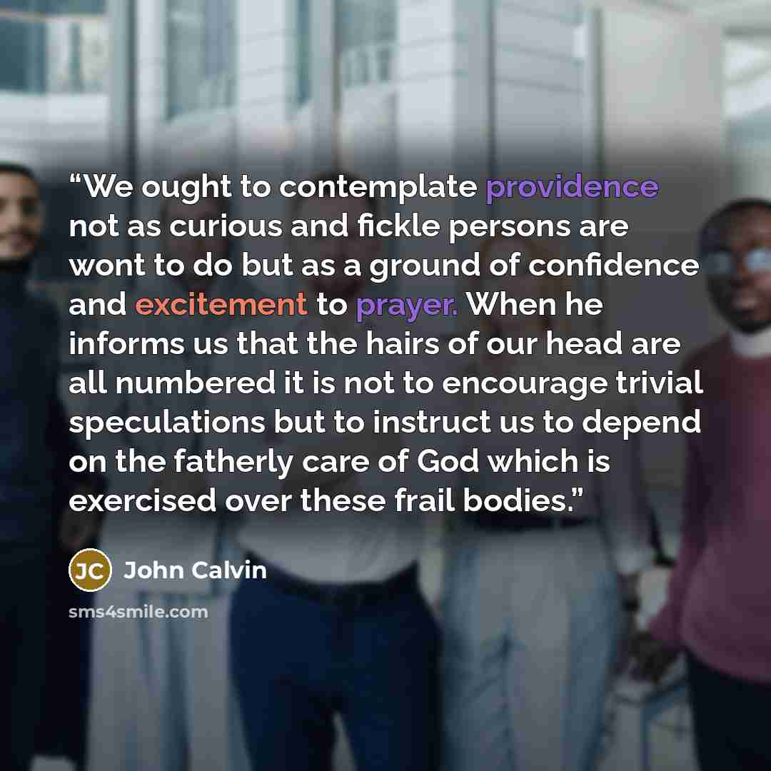 “We ought to contemplate providence not as curious and fickle persons are wont to do but as a ground of confidence and excitement to prayer. When he informs us that the hairs of our head are all numbered it is not to encourage trivial speculations but to instruct us to depend on the fatherly care…” quote by John Calvin