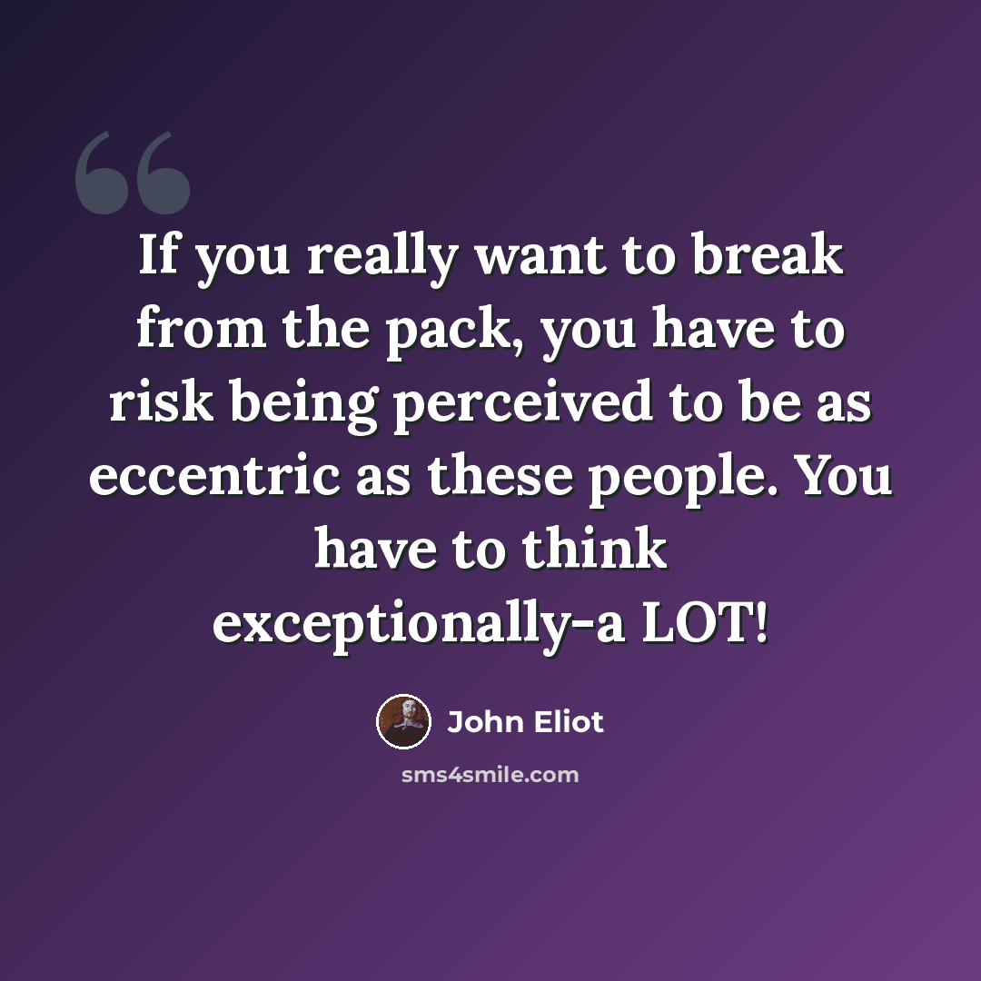 “If you really want to break from the pack, you have to risk being perceived to be as eccentric as these people. You have to think exceptionally-a LOT!” quote by John Eliot