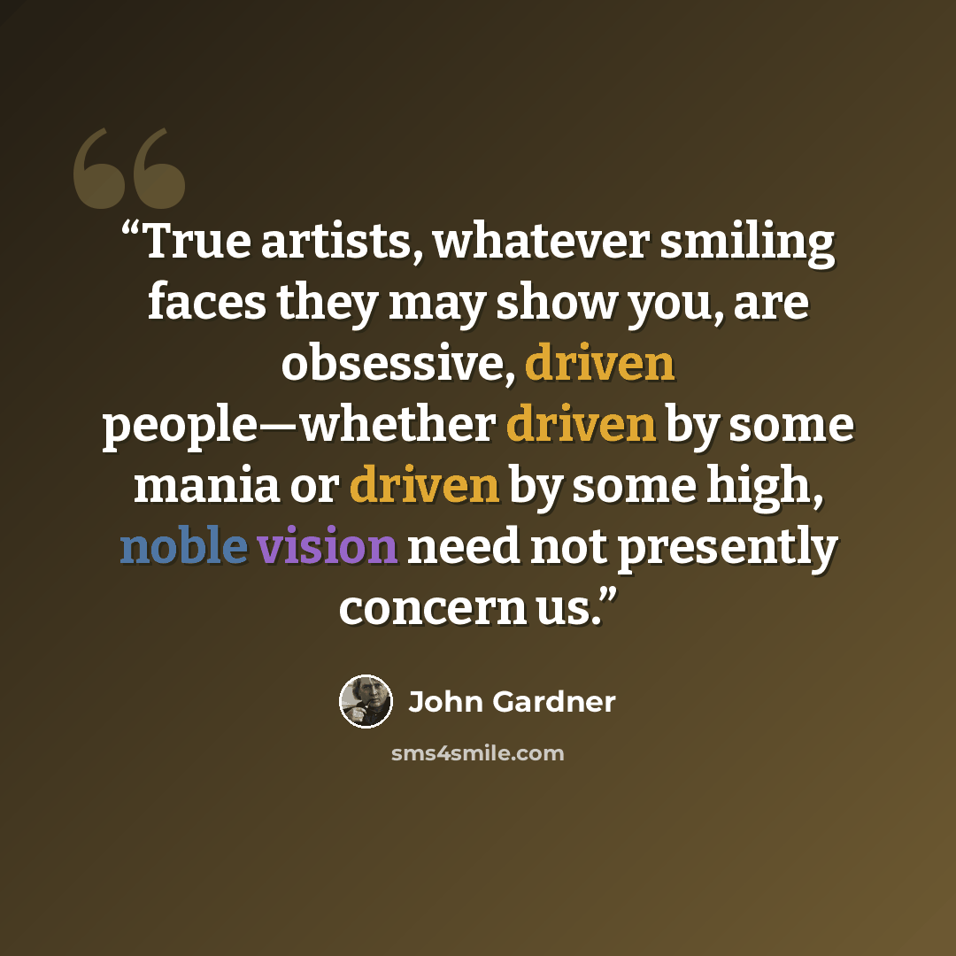 “True artists, whatever smiling faces they may show you, are obsessive, driven people—whether driven by some mania or driven by some high, noble vision need not presently concern us.” quote by John Gardner