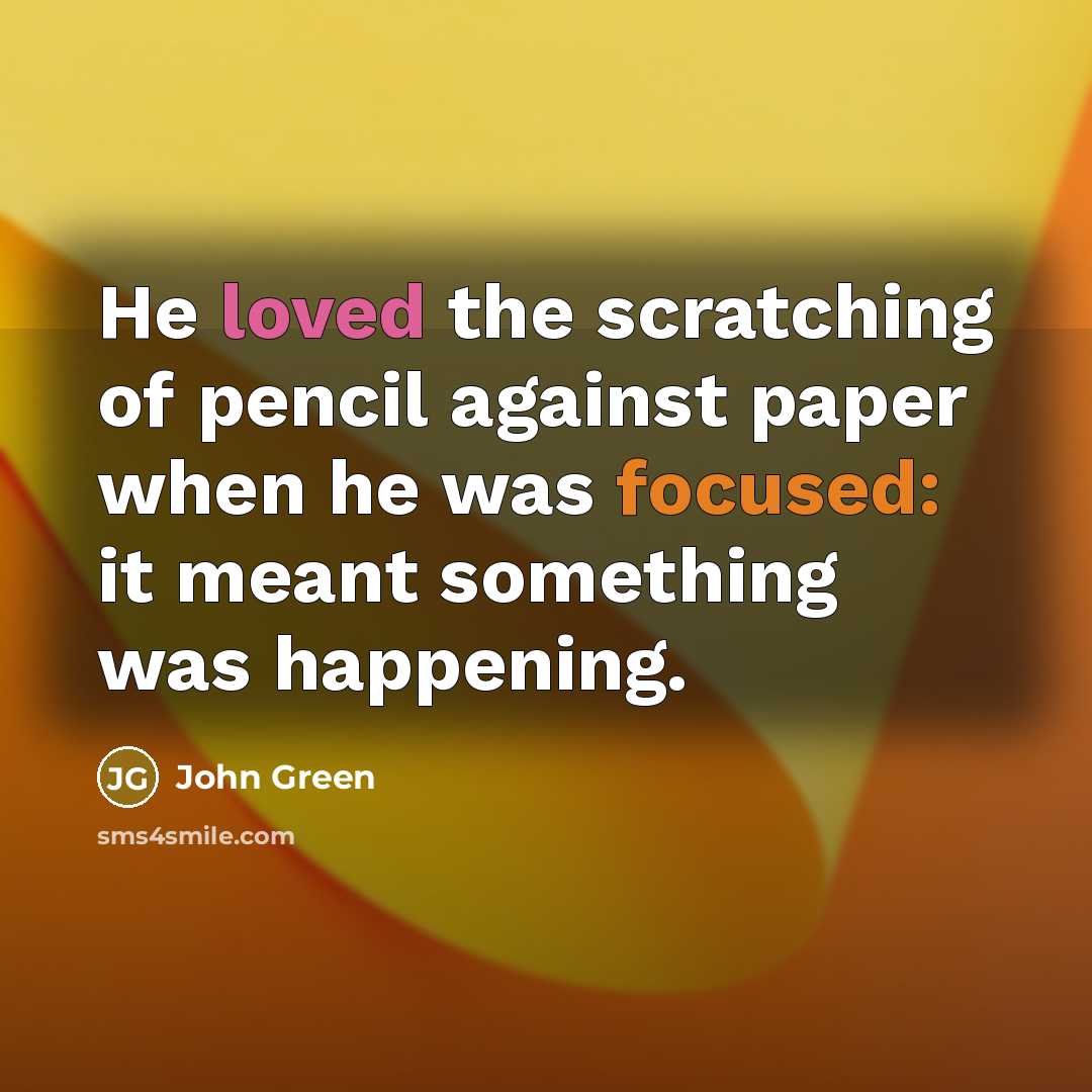 “He loved the scratching of pencil against paper when he was focused: it meant something was happening.” quote by John Green