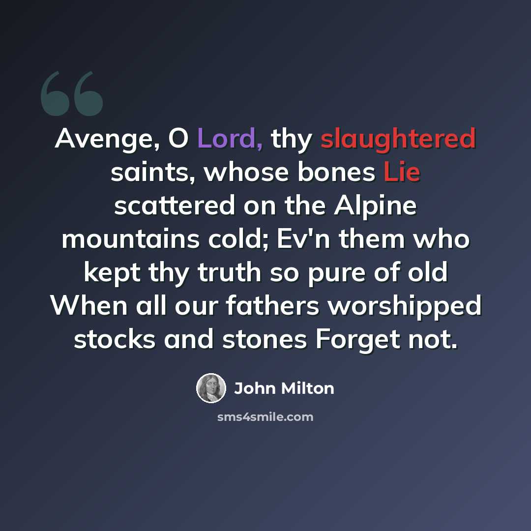 “Avenge, O Lord, thy slaughtered saints, whose bones Lie scattered on the Alpine mountains cold; Ev'n them who kept thy truth so pure of old When all our fathers worshipped stocks and stones Forget not.” quote by John Milton