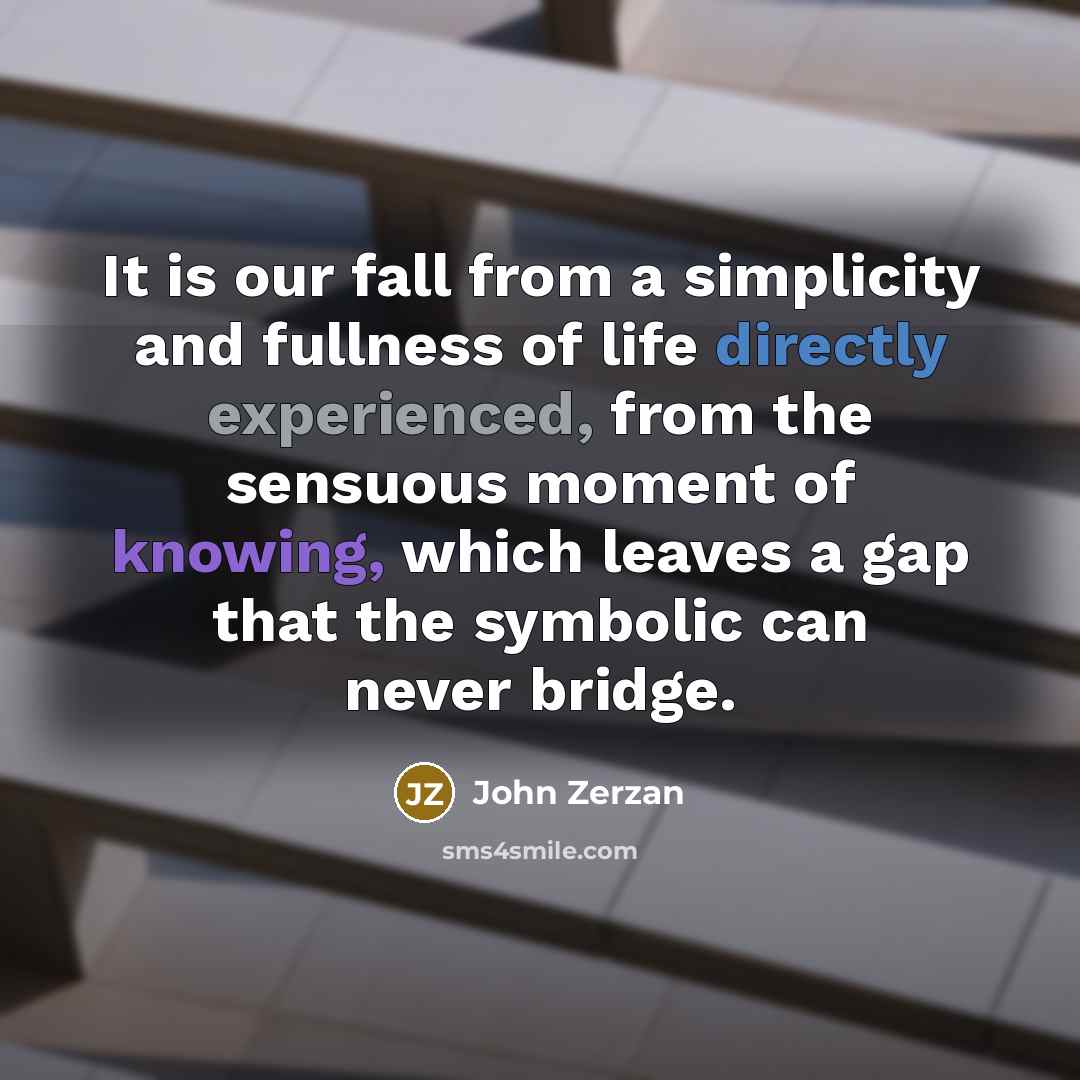 “It is our fall from a simplicity and fullness of life directly experienced, from the sensuous moment of knowing, which leaves a gap that the symbolic can never bridge.” quote by John Zerzan