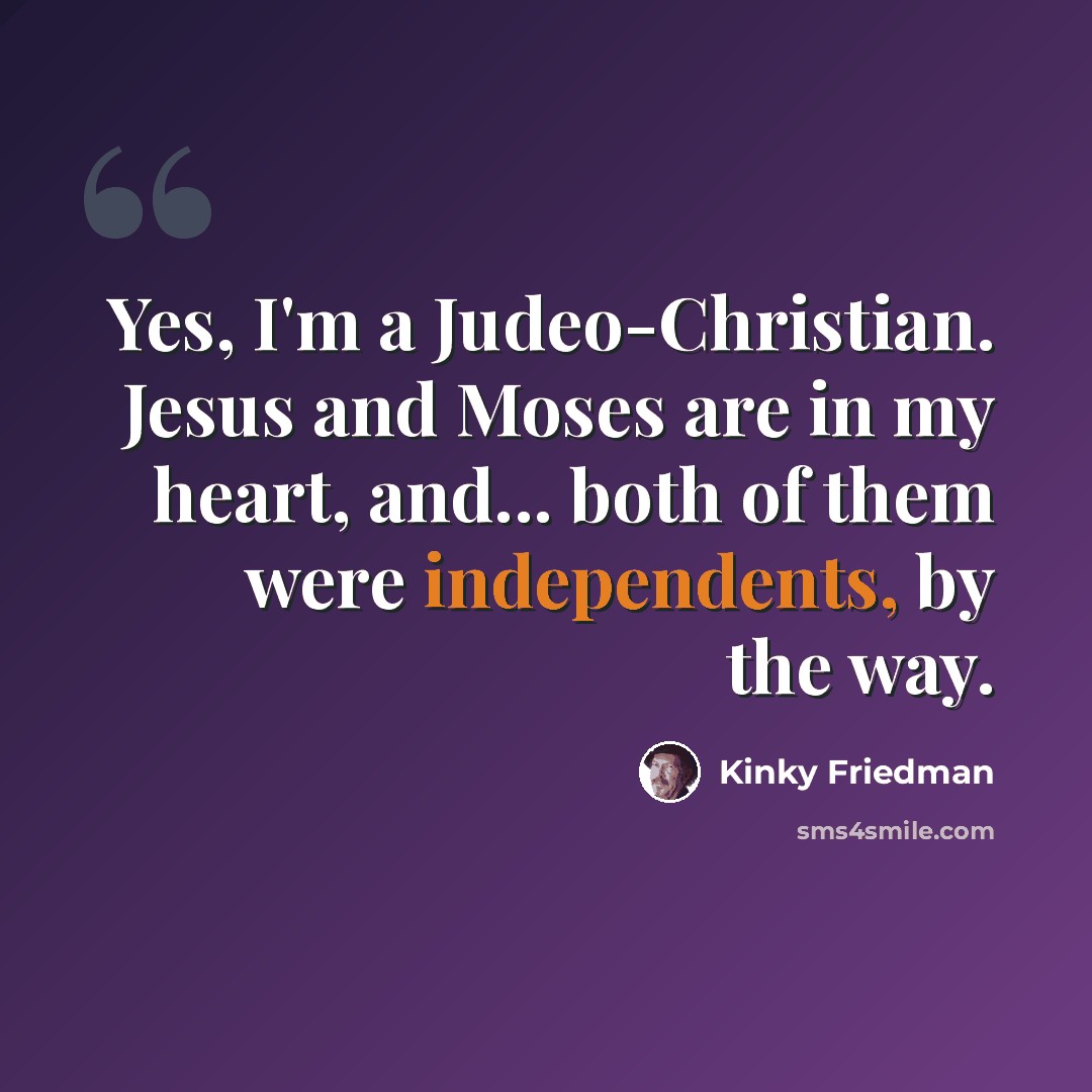 “Yes, I'm a Judeo-Christian. Jesus and Moses are in my heart, and... both of them were independents, by the way.” quote by Kinky Friedman