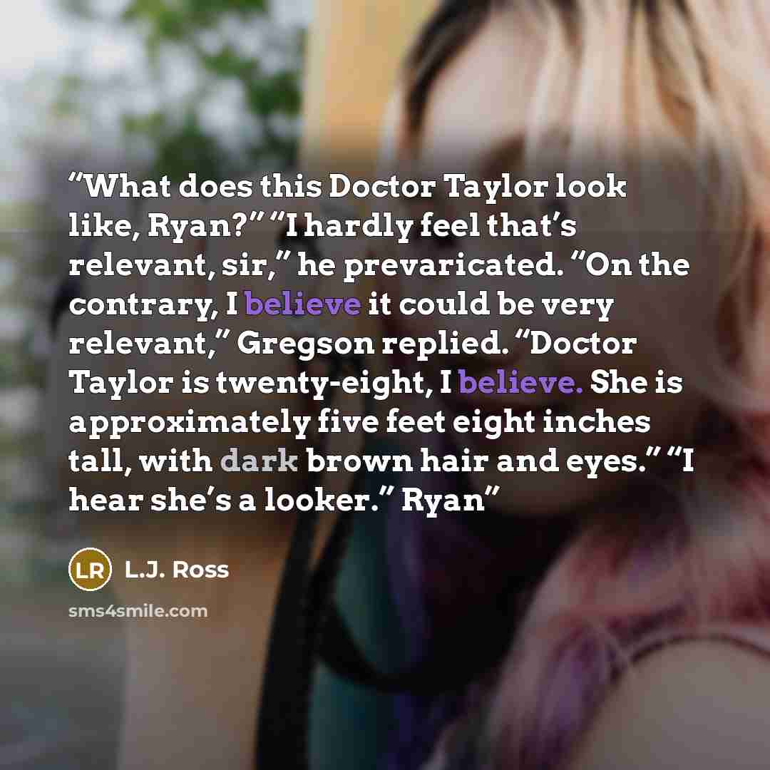 “What does this Doctor Taylor look like, Ryan?” “I hardly feel that’s relevant, sir,” he prevaricated. “On the contrary, I believe it could be very relevant,” Gregson replied. “Doctor Taylor is twenty-eight, I believe. She is approximately five feet eight inches tall, with dark brown hair and…” quote by L.J. Ross
